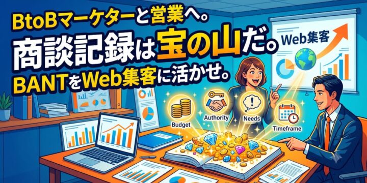 BtoBマーケターと営業へ。商談記録は宝の山だ。BANTをWeb集客に活かせ。